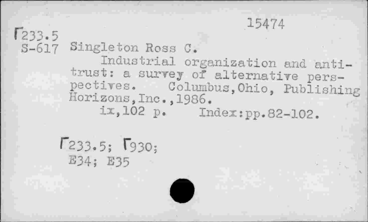 ﻿r233.5
S-617
15474
Singleton Ross C.
Industrial organization and antitrust: a survey of alternative perspectives. Columbus,Ohio, Publishing Horizons,Inc.,1986.
ix,102 p. Index:pp.82-102.
f"233.5; T93O;
E34; E35